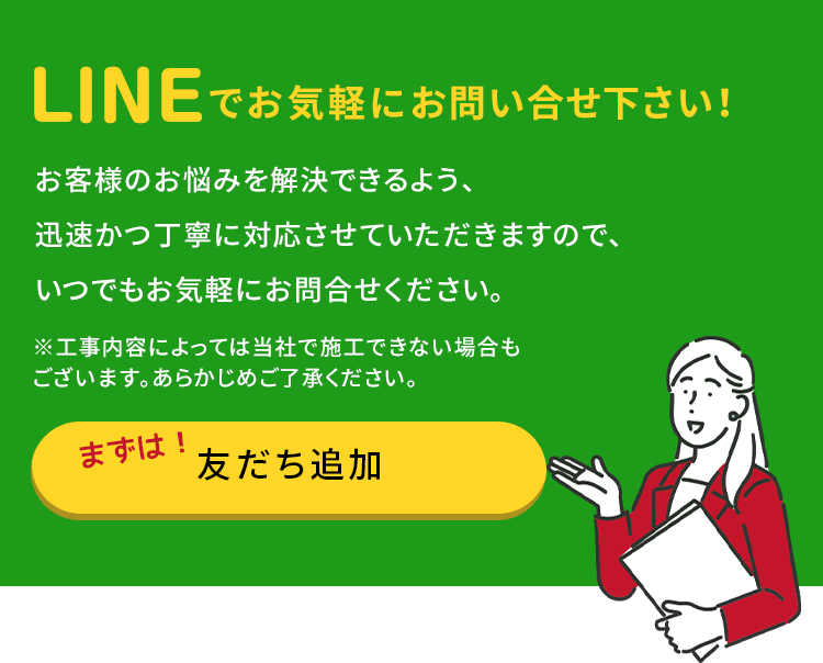 まずはお友達追加!LINEでお気軽にお問い合せ下さい！お客様のお悩みを解決できるよう、迅速かつ丁寧に対応させていただきますので、いつでもお気軽にお問合せください。※工事内容によっては当社で施工できない場合もございます。あらかじめご了承ください。