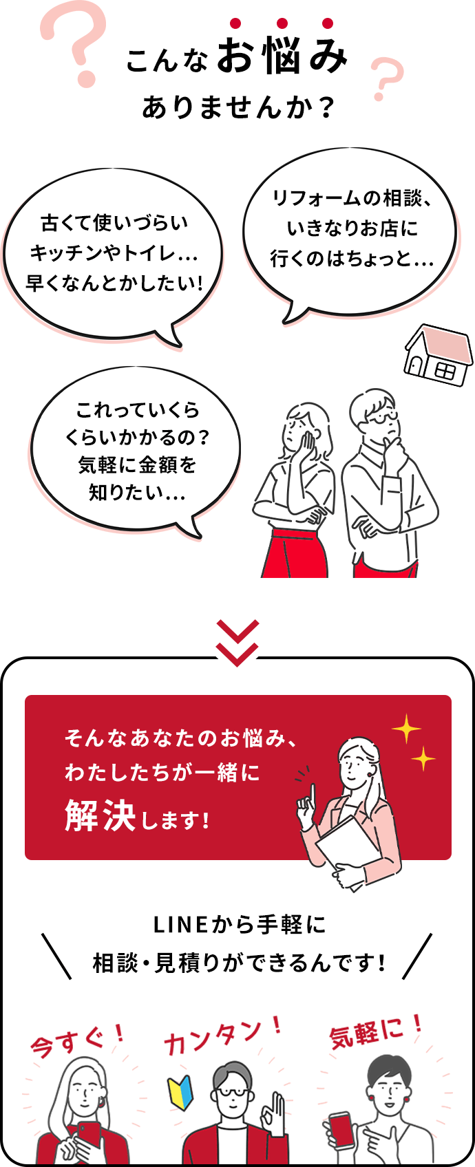 古くて使いづらいキッチンやトイレ…早くなんとかしたい!リフォームの相談、いきなりお店に行くのはちょっと…これっていくらくらいかかるの？気軽に金額を知りたい…こんなお悩みありませんか？そんなあなたのお悩み、わたしたちが一緒に解決します！LINEから手軽に相談・見積りができるんです！今すぐ！簡単！気軽に！