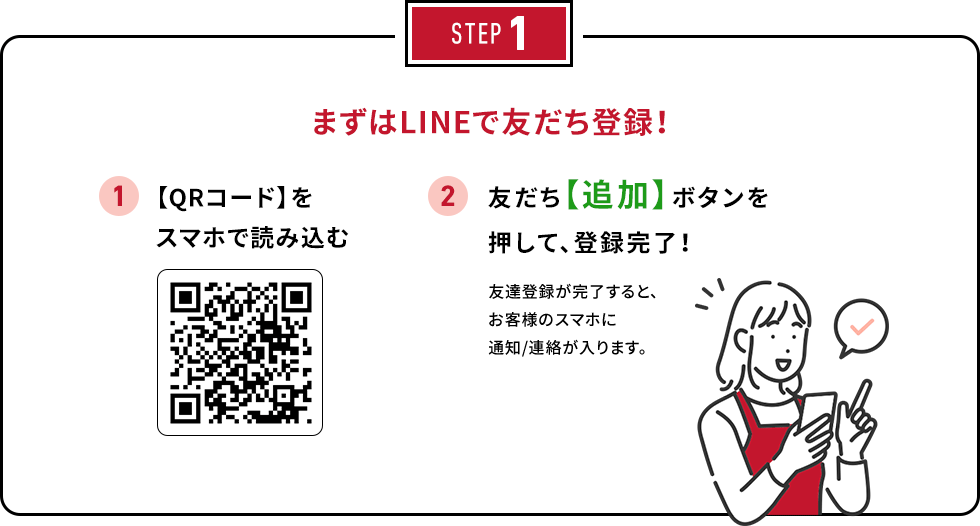 STEP1 まずはLINEで友だち登録！ 1. 【QRコード】をスマホで読み込む 2. 友だち【追加】ボタンを押して、登録完了！友達登録が完了すると、お客様のスマホに通知/連絡が入ります。
