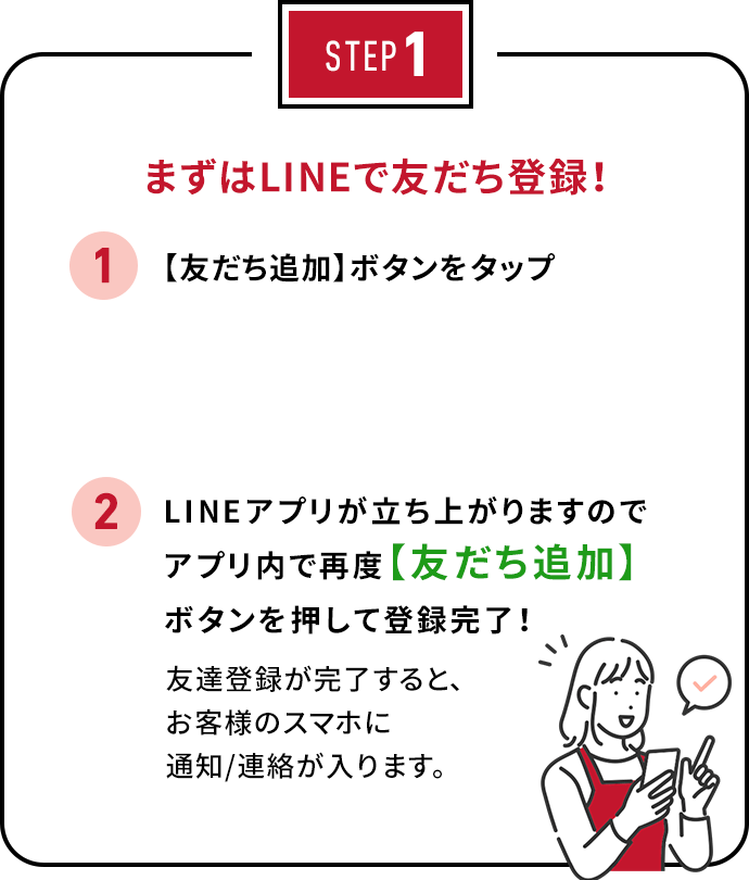 STEP1 まずはLINEで友だち登録！ 1. 【QRコード】をスマホで読み込む 2. 友だち【追加】ボタンを押して、登録完了！友達登録が完了すると、お客様のスマホに通知/連絡が入ります。