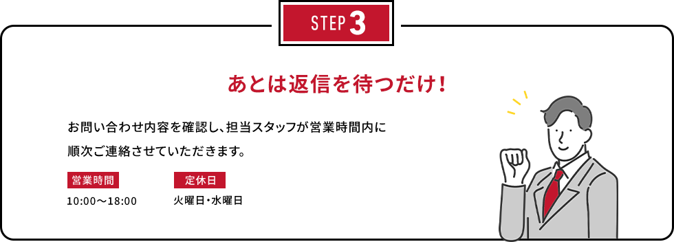 STEP3 あとは返信を待つだけ！お問い合わせ内容を確認し、担当スタッフが営業時間内に順次ご連絡させていただきます。営業時間：10:00～18:00　定休日：火曜日・水曜日